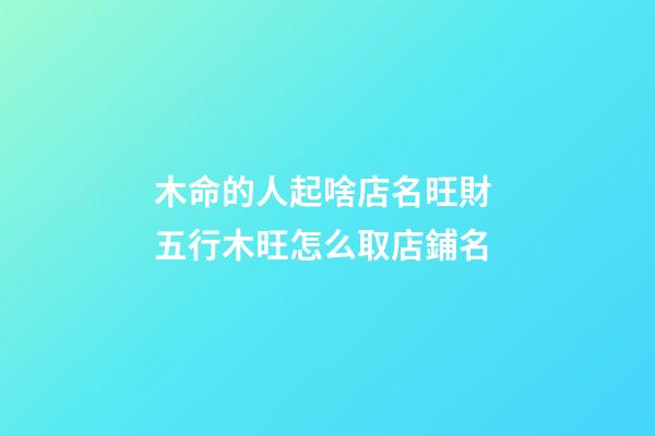 木命的人起啥店名旺財 五行木旺怎么取店鋪名-第1張-店鋪起名-玄機派